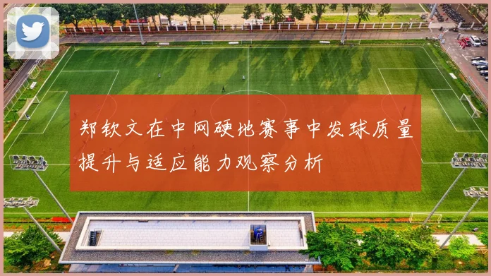 郑钦文在中网硬地赛事中发球质量提升与适应能力观察分析