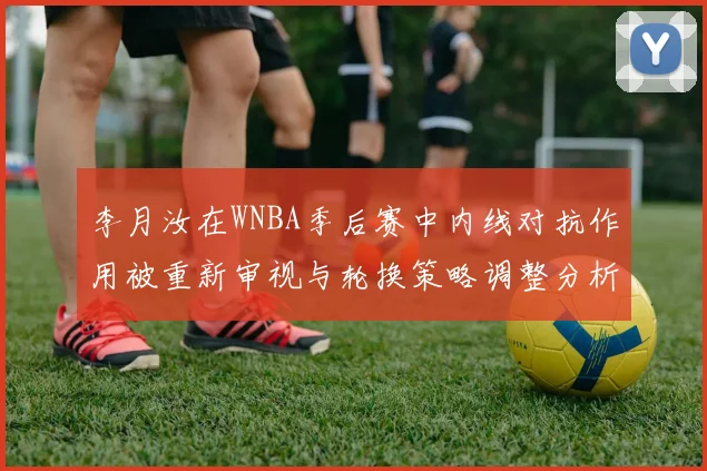 李月汝在WNBA季后赛中内线对抗作用被重新审视与轮换策略调整分析