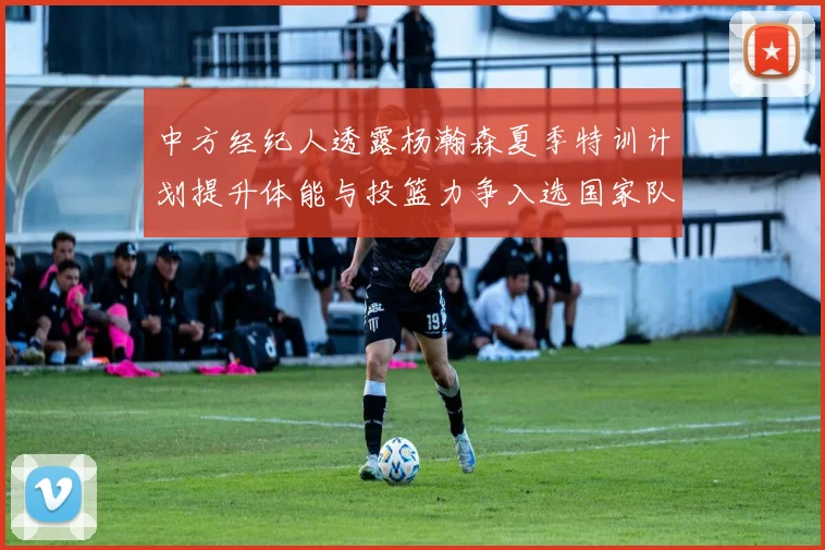 中方经纪人透露杨瀚森夏季特训计划提升体能与投篮力争入选国家队